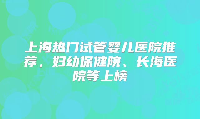 上海热门试管婴儿医院推荐,妇幼保健院、长海医院等上榜