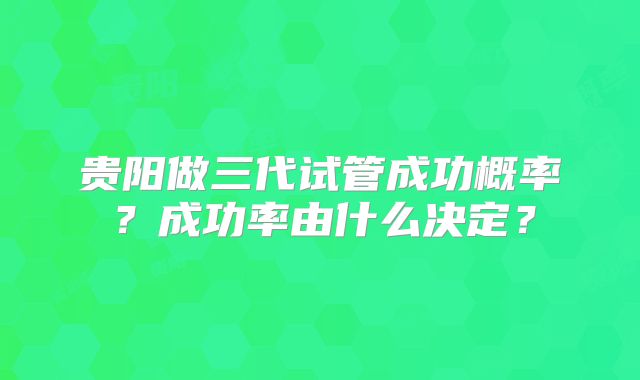 贵阳做三代试管成功概率？成功率由什么决定？
