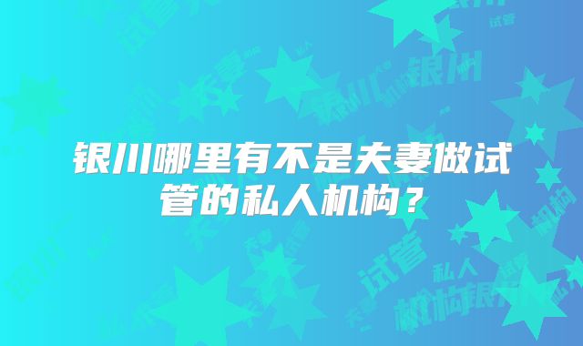 银川哪里有不是夫妻做试管的私人机构？