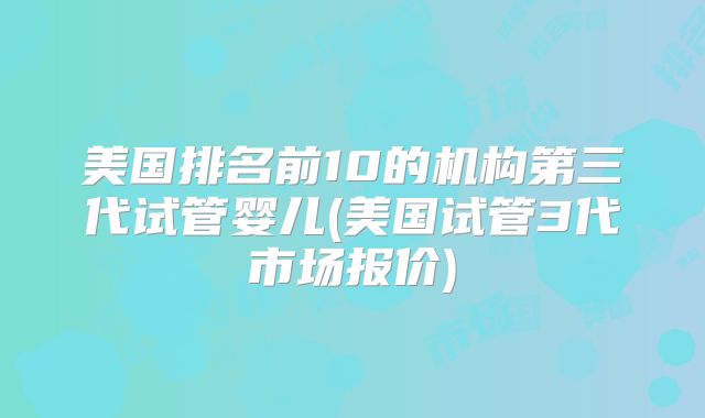 美国排名前10的机构第三代试管婴儿(美国试管3代市场报价)