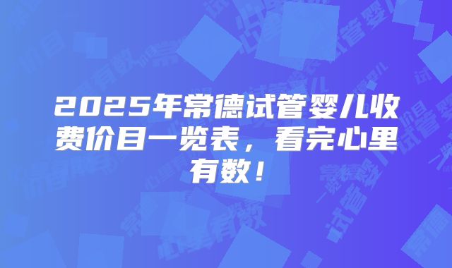 2025年常德试管婴儿收费价目一览表,看完心里有数!