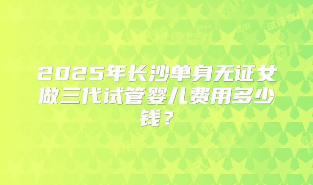 2025年长沙单身无证女做三代试管婴儿费用多少钱？