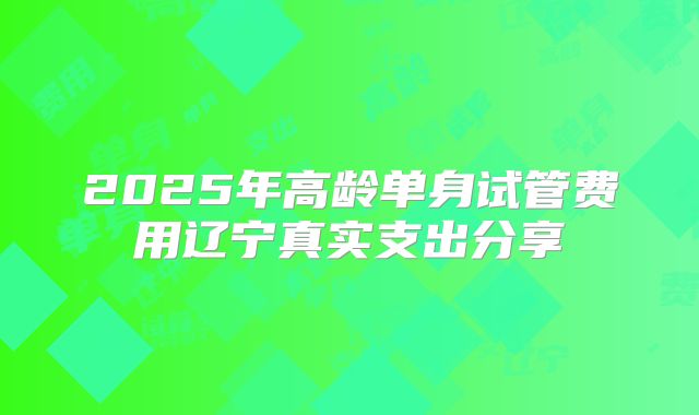 2025年高龄单身试管费用辽宁真实支出分享
