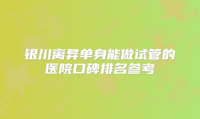 银川离异单身能做试管的医院口碑排名参考