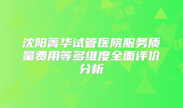 沈阳菁华试管医院服务质量费用等多维度全面评价分析