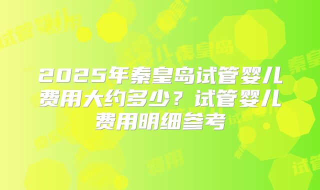2025年秦皇岛试管婴儿费用大约多少?试管婴儿费用明细参考