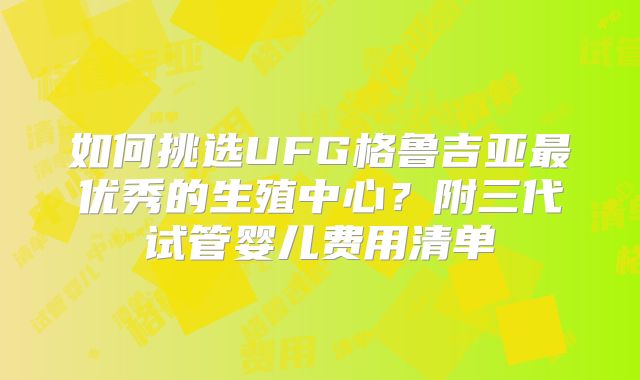 如何挑选UFG格鲁吉亚最优秀的生殖中心?附三代试管婴儿费用清单