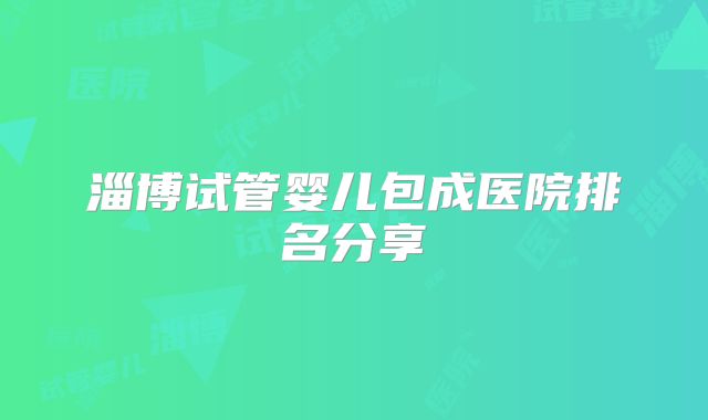 淄博试管婴儿包成医院排名分享