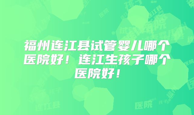 福州连江县试管婴儿哪个医院好!连江生孩子哪个医院好!