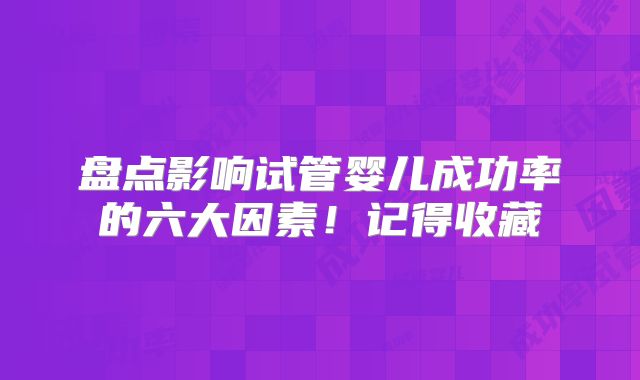 盘点影响试管婴儿成功率的六大因素!记得收藏