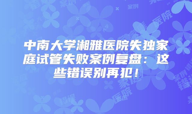 中南大学湘雅医院失独家庭试管失败案例复盘:这些错误别再犯!