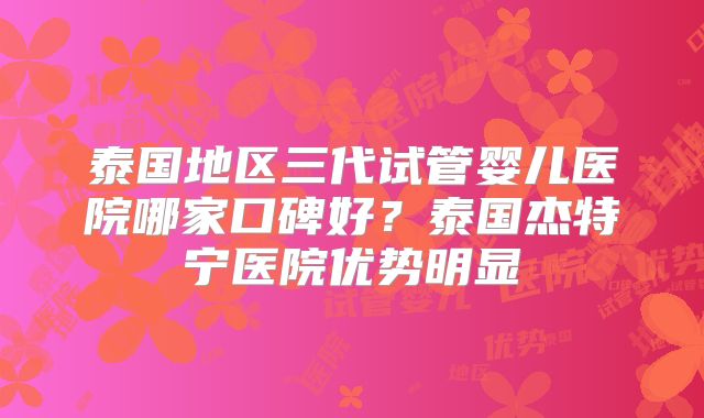 泰国地区三代试管婴儿医院哪家口碑好?泰国杰特宁医院优势明显