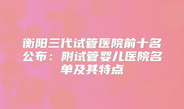 衡阳三代试管医院前十名公布:附试管婴儿医院名单及其特点