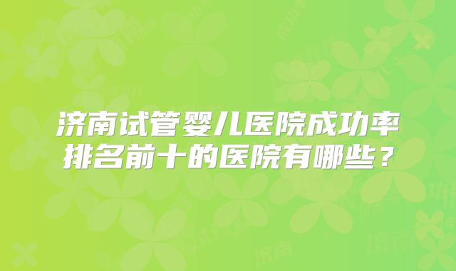 济南试管婴儿医院成功率排名前十的医院有哪些？