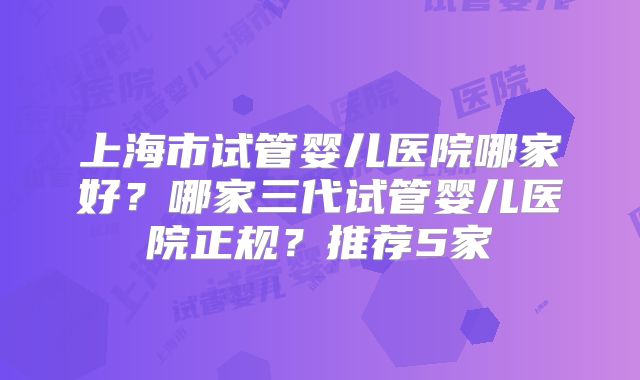 上海市试管婴儿医院哪家好?哪家三代试管婴儿医院正规?推荐5家