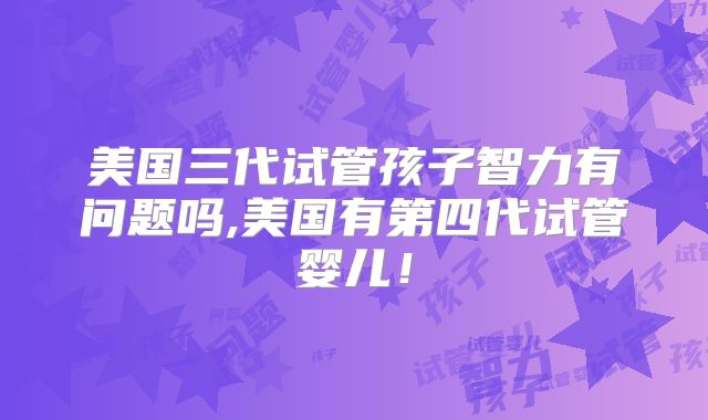 美国三代试管孩子智力有问题吗,美国有第四代试管婴儿!
