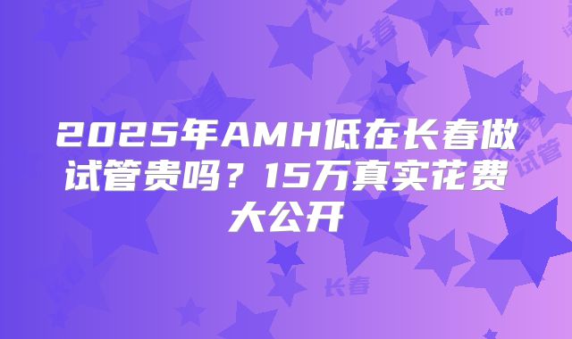 2025年AMH低在长春做试管贵吗?15万真实花费大公开