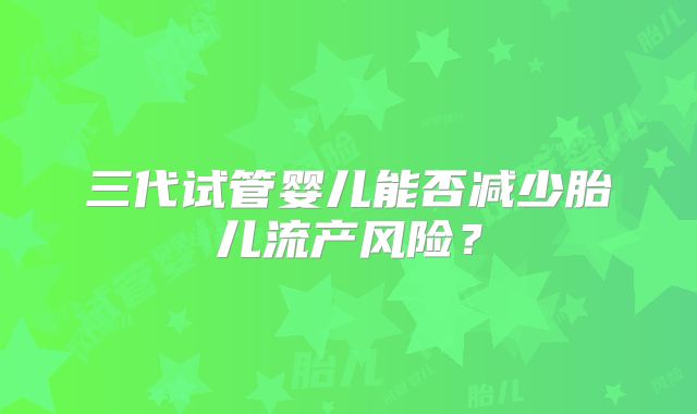 三代试管婴儿能否减少胎儿流产风险？
