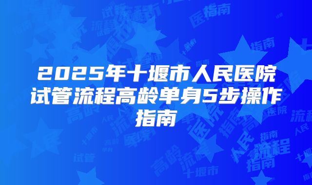 2025年十堰市人民医院试管流程高龄单身5步操作指南