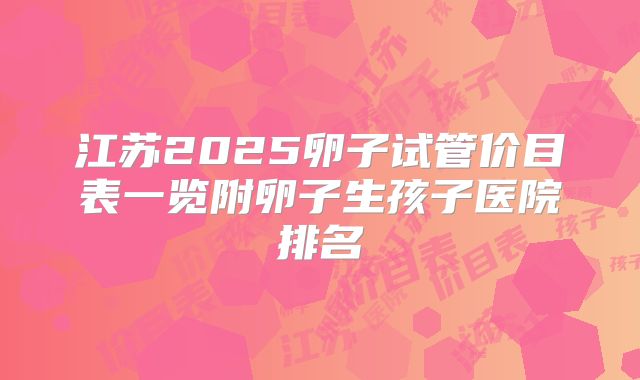 江苏2025卵子试管价目表一览附卵子生孩子医院排名