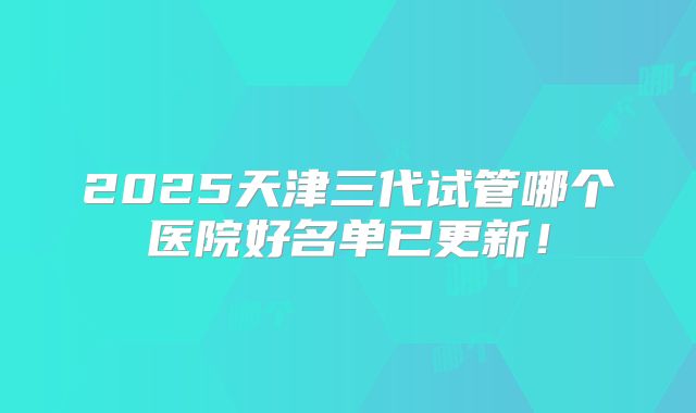 2025天津三代试管哪个医院好名单已更新！