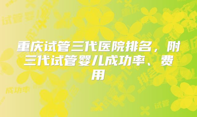 重庆试管三代医院排名，附三代试管婴儿成功率、费用