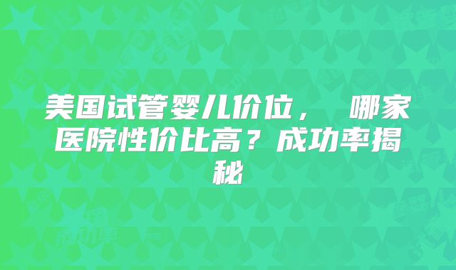 美国试管婴儿价位， 哪家医院性价比高？成功率揭秘
