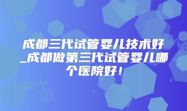 成都三代试管婴儿技术好_成都做第三代试管婴儿哪个医院好!