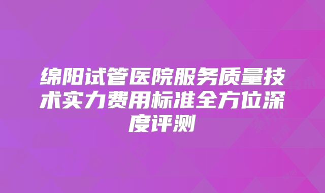 绵阳试管医院服务质量技术实力费用标准全方位深度评测