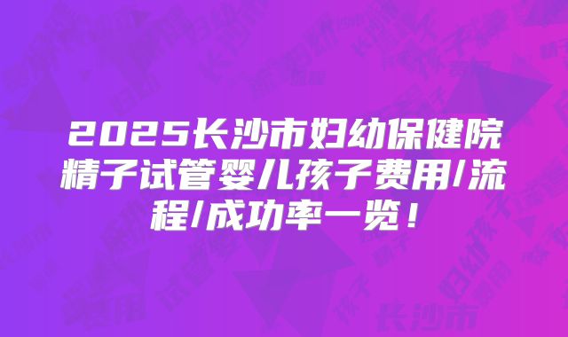 2025长沙市妇幼保健院精子试管婴儿孩子费用/流程/成功率一览!