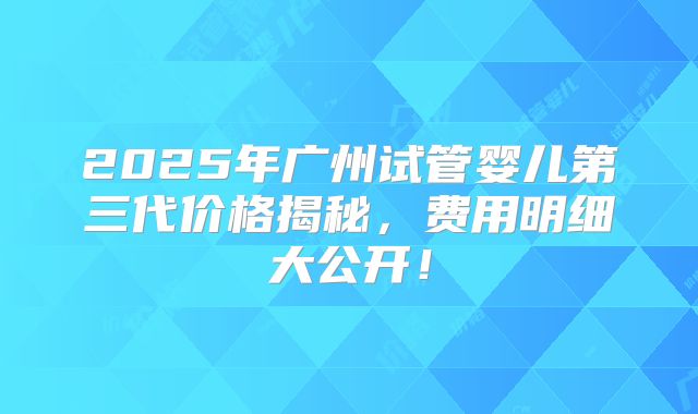 2025年广州试管婴儿第三代价格揭秘，费用明细大公开！