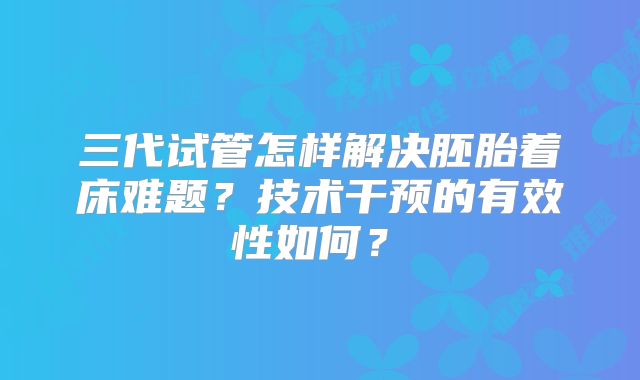 三代试管怎样解决胚胎着床难题？技术干预的有效性如何？​