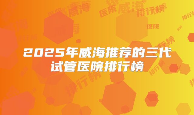 2025年威海推荐的三代试管医院排行榜