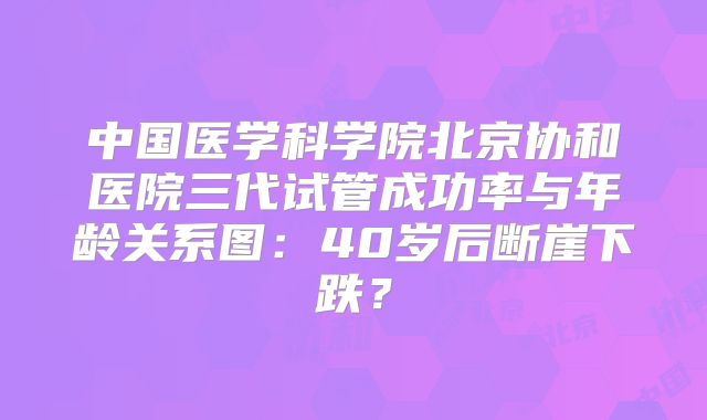 中国医学科学院北京协和医院三代试管成功率与年龄关系图：40岁后断崖下跌？