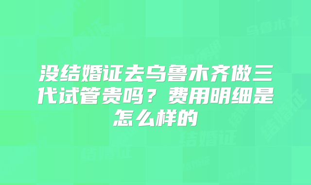 没结婚证去乌鲁木齐做三代试管贵吗?费用明细是怎么样的