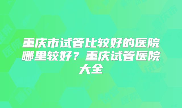 重庆市试管比较好的医院哪里较好？重庆试管医院大全