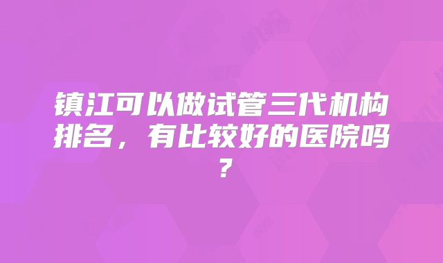 镇江可以做试管三代机构排名,有比较好的医院吗?