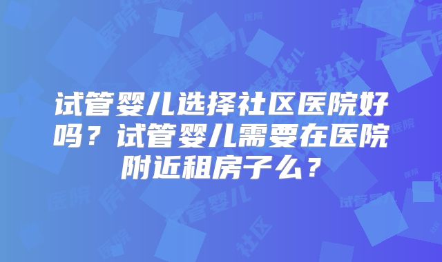试管婴儿选择社区医院好吗?试管婴儿需要在医院附近租房子么?