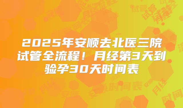 2025年安顺去北医三院试管全流程!月经第3天到验孕30天时间表