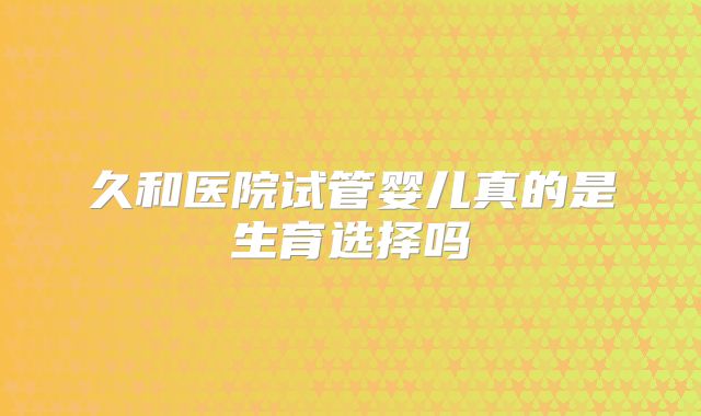 久和医院试管婴儿真的是生育选择吗