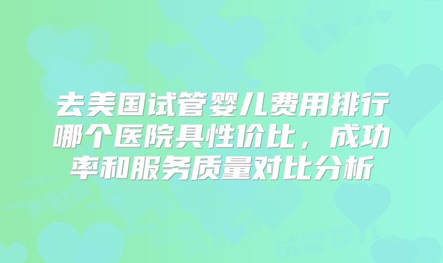 去美国试管婴儿费用排行哪个医院具性价比,成功率和服务质量对比分析