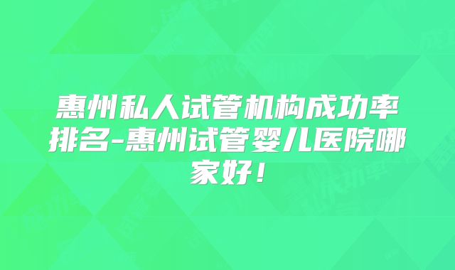 惠州私人试管机构成功率排名-惠州试管婴儿医院哪家好!