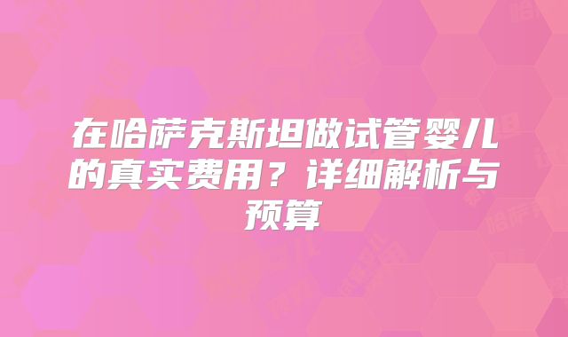 在哈萨克斯坦做试管婴儿的真实费用？详细解析与预算