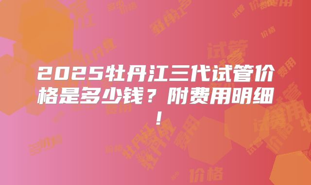 2025牡丹江三代试管价格是多少钱?附费用明细!