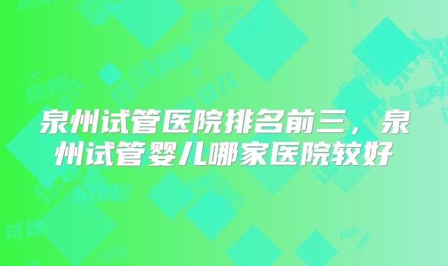泉州试管医院排名前三,泉州试管婴儿哪家医院较好