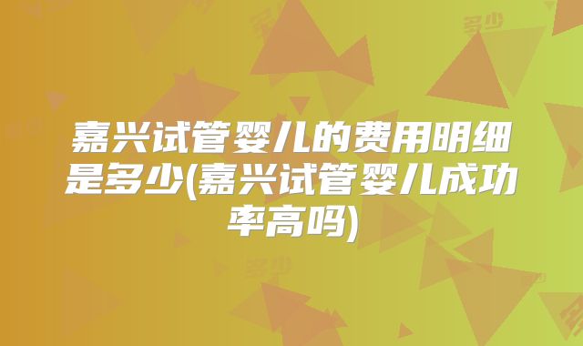嘉兴试管婴儿的费用明细是多少(嘉兴试管婴儿成功率高吗)
