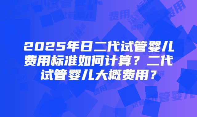 2025年日二代试管婴儿费用标准如何计算?二代试管婴儿大概费用?