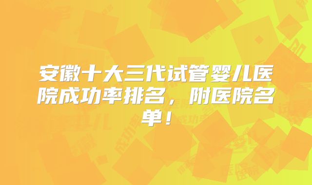 安徽十大三代试管婴儿医院成功率排名，附医院名单！