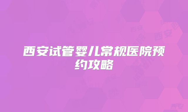 西安试管婴儿常规医院预约攻略
