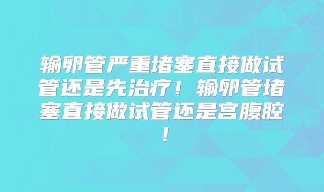 输卵管严重堵塞直接做试管还是先治疗！输卵管堵塞直接做试管还是宫腹腔！